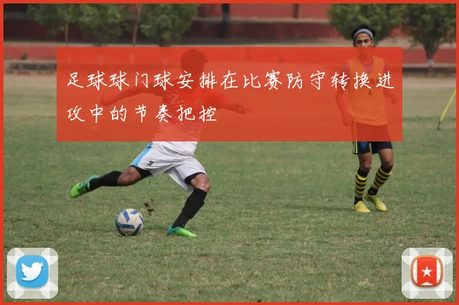 足球球门球安排在比赛防守转换进攻中的节奏把控