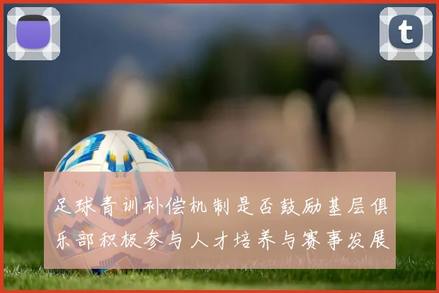 足球青训补偿机制是否鼓励基层俱乐部积极参与人才培养与赛事发展